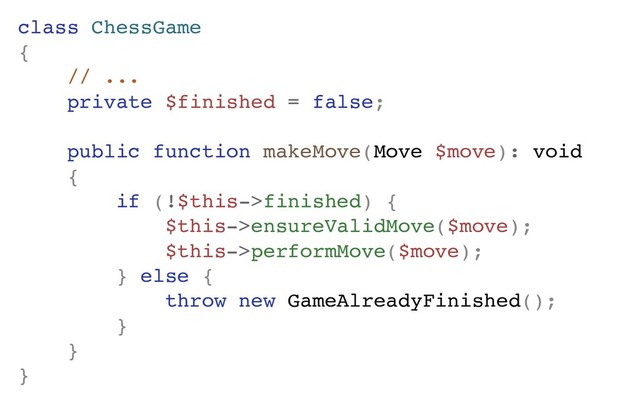 class ChessGame
{
// ...
private $finished = false;
public function makeMove(Move $move): void
{
if (!$this->finished) {
$this->ensureValidMove($move);
$this->performMove($move);
} else {
throw new GameAlreadyFinished();
}
}
}
