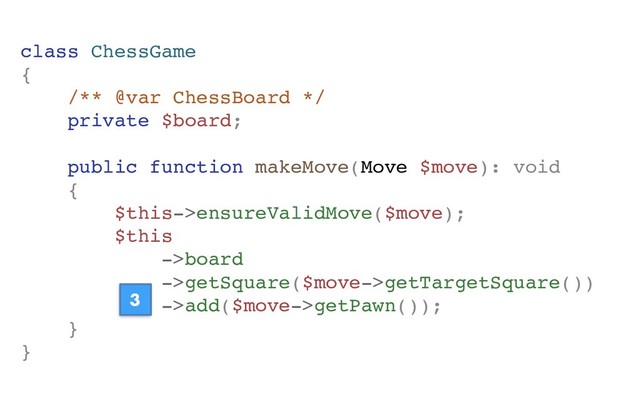 class ChessGame
{
/** @var ChessBoard */
private $board;
public function makeMove(Move $move): void
{
$this->ensureValidMove($move);
$this
->board
->getSquare($move->getTargetSquare())
->add($move->getPawn());
}
}
3
