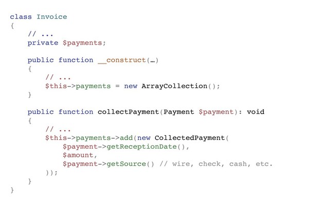class Invoice
{
// ...
private $payments;
public function __construct(…)
{
// ...
$this->payments = new ArrayCollection();
}
public function collectPayment(Payment $payment): void
{
// ...
$this->payments->add(new CollectedPayment(
$payment->getReceptionDate(),
$amount,
$payment->getSource() // wire, check, cash, etc.
));
}
}
