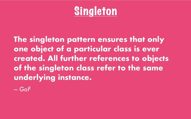 Singleton
The singleton pattern ensures that only
one object of a particular class is ever
created. All further references to objects
of the singleton class refer to the same
underlying instance.
— GoF
