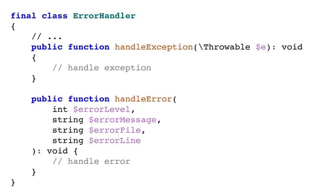 final class ErrorHandler
{
// ...
public function handleException(\Throwable $e): void
{
// handle exception
}
public function handleError(
int $errorLevel,
string $errorMessage,
string $errorFile,
string $errorLine
): void {
// handle error
}
}
