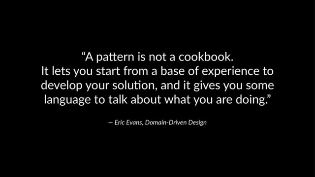 “A pa&ern is not a cookbook.
It lets you start from a base of experience to
develop your solu;on, and it gives you some
language to talk about what you are doing.”
— Eric Evans, Domain-Driven Design
