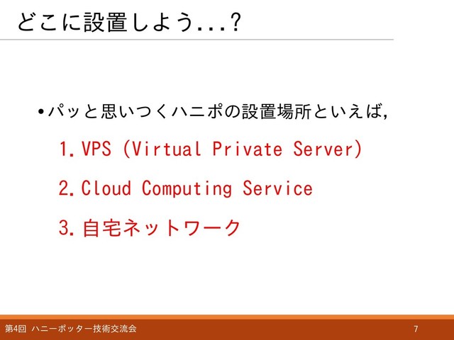 どこに設置しよう...?
第4回 ハニーポッター技術交流会 7
•パッと思いつくハニポの設置場所といえば，
1.VPS (Virtual Private Server)
2.Cloud Computing Service
3.自宅ネットワーク
