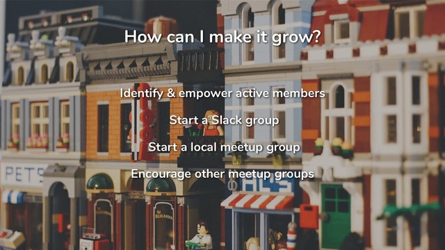 How can I make it grow?
Identify & empower active members
Start a Slack group
Start a local meetup group
Encourage other meetup groups
