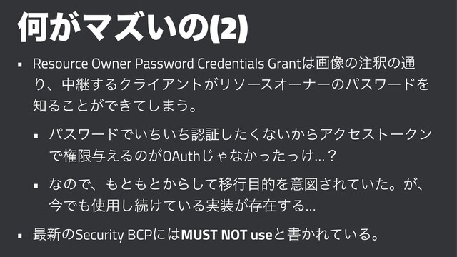 Կ͕Ϛζ͍ͷ(2)
• Resource Owner Password Credentials Grant͸ը૾ͷ஫ऍͷ௨
Γɺதܧ͢ΔΫϥΠΞϯτ͕ϦιʔεΦʔφʔͷύεϫʔυΛ
஌Δ͜ͱ͕Ͱ͖ͯ͠·͏ɻ
• ύεϫʔυͰ͍͍ͪͪೝূͨ͘͠ͳ͍͔ΒΞΫηετʔΫϯ
Ͱݖݶ༩͑Δͷ͕OAuth͡Όͳ͔͚ͬͨͬ…ʁ
• ͳͷͰɺ΋ͱ΋ͱ͔Βͯ͠Ҡߦ໨తΛҙਤ͞Ε͍ͯͨɻ͕ɺ
ࠓͰ΋࢖༻͠ଓ͚͍ͯΔ࣮૷͕ଘࡏ͢Δ…
• ࠷৽ͷSecurity BCPʹ͸MUST NOT useͱॻ͔Ε͍ͯΔɻ
