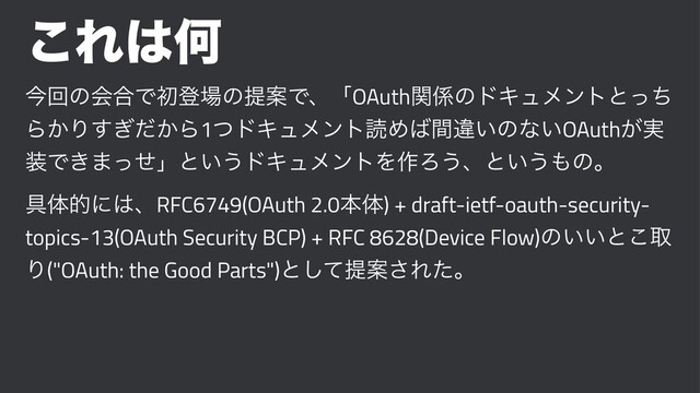 ͜Ε͸Կ
ࠓճͷձ߹Ͱॳొ৔ͷఏҊͰɺʮOAuthؔ܎ͷυΩϡϝϯτͱͬͪ
Β͔Γ͔͗ͩ͢Β1ͭυΩϡϝϯτಡΊ͹ؒҧ͍ͷͳ͍OAuth͕࣮
૷Ͱ͖·ͬͤʯͱ͍͏υΩϡϝϯτΛ࡞Ζ͏ɺͱ͍͏΋ͷɻ
۩ମతʹ͸ɺRFC6749(OAuth 2.0ຊମ) + draft-ietf-oauth-security-
topics-13(OAuth Security BCP) + RFC 8628(Device Flow)ͷ͍͍ͱ͜औ
Γ("OAuth: the Good Parts")ͱͯ͠ఏҊ͞Εͨɻ
