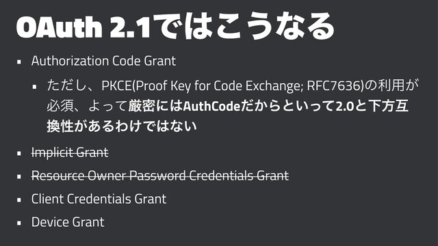 OAuth 2.1Ͱ͸͜͏ͳΔ
• Authorization Code Grant
• ͨͩ͠ɺPKCE(Proof Key for Code Exchange; RFC7636)ͷར༻͕
ඞਢɺΑͬͯݫີʹ͸AuthCode͔ͩΒͱ͍ͬͯ2.0ͱԼํޓ
׵ੑ͕͋ΔΘ͚Ͱ͸ͳ͍
• Implicit Grant
• Resource Owner Password Credentials Grant
• Client Credentials Grant
• Device Grant
