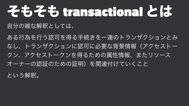 ͦ΋ͦ΋ transactional ͱ͸
ࣗ෼ͷࡶͳղऍͱͯ͠͸ɺ
͋ΔߦҝΛߦ͏ೝՄΛಘΔखଓ͖ΛҰ࿈ͷτϥϯβΫγϣϯͱΈ
ͳ͠ɺτϥϯβΫγϣϯʹೝՄʹඞཁͳഎܠ৘ใʢΞΫηετʔ
ΫϯɺΞΫηετʔΫϯΛಘΔͨΊͷଐੑ৘ใɺ·ͨϦιʔε
ΦʔφʔͷೝূͷͨΊͷূ໌ʣΛؔ࿈෇͚͍ͯ͘͜ͱ
ͱ͍͏ղऍɻ
