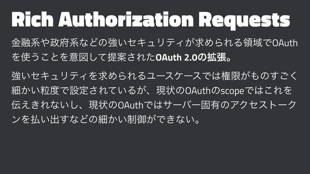 Rich Authorization Requests
ۚ༥ܥ΍੓෎ܥͳͲͷڧ͍ηΩϡϦςΟ͕ٻΊΒΕΔྖҬͰOAuth
Λ࢖͏͜ͱΛҙਤͯ͠ఏҊ͞ΕͨOAuth 2.0ͷ֦ுɻ
ڧ͍ηΩϡϦςΟΛٻΊΒΕΔϢʔεέʔεͰ͸ݖݶ͕΋ͷ͘͢͝
ࡉཻ͔͍౓Ͱઃఆ͞Ε͍ͯΔ͕ɺݱঢ়ͷOAuthͷscopeͰ͸͜ΕΛ
఻͖͑Εͳ͍͠ɺݱঢ়ͷOAuthͰ͸αʔόʔݻ༗ͷΞΫηετʔΫ
ϯΛ෷͍ग़͢ͳͲͷࡉ੍͔͍ޚ͕Ͱ͖ͳ͍ɻ
