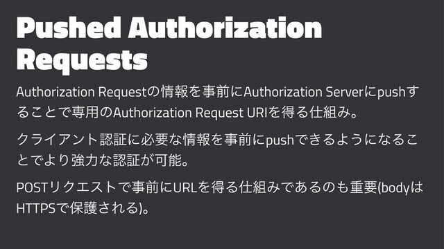 Pushed Authorization
Requests
Authorization Requestͷ৘ใΛࣄલʹAuthorization Serverʹpush͢
Δ͜ͱͰઐ༻ͷAuthorization Request URIΛಘΔ࢓૊Έɻ
ΫϥΠΞϯτೝূʹඞཁͳ৘ใΛࣄલʹpushͰ͖ΔΑ͏ʹͳΔ͜
ͱͰΑΓڧྗͳೝূ͕Մೳɻ
POSTϦΫΤετͰࣄલʹURLΛಘΔ࢓૊ΈͰ͋Δͷ΋ॏཁ(body͸
HTTPSͰอޢ͞ΕΔ)ɻ
