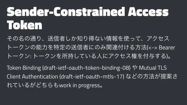 Sender-Constrained Access
Token
ͦͷ໊ͷ௨Γɺૹ৴ऀ͔͠஌Γಘͳ͍৘ใΛ࢖ͬͯɺΞΫηε
τʔΫϯͷೳྗΛಛఆͷૹ৴ऀʹͷΈؔ࿈෇͚Δํ๏(<-> Bearer
τʔΫϯ: τʔΫϯΛॴ͍࣋ͯ͠ΔਓʹΞΫηεݖΛ෇༩͢Δ)ɻ
Token Binding (draft-ietf-oauth-token-binding-08) ΍ Mutual TLS
Client Authentication (draft-ietf-oauth-mtls-17) ͳͲͷํ๏͕ఏҊ͞
Ε͍ͯΔ͕ͲͪΒ΋work in progressɻ
