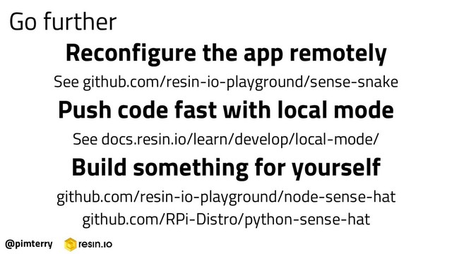 Reconfigure the app remotely
See github.com/resin-io-playground/sense-snake
Push code fast with local mode
See docs.resin.io/learn/develop/local-mode/
Build something for yourself
github.com/resin-io-playground/node-sense-hat
github.com/RPi-Distro/python-sense-hat
@pimterry
Go further
