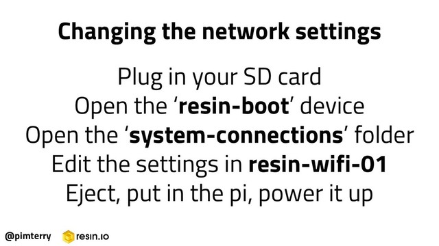 @pimterry
Changing the network settings
Plug in your SD card
Open the ‘resin-boot’ device
Open the ‘system-connections’ folder
Edit the settings in resin-wifi-01
Eject, put in the pi, power it up
