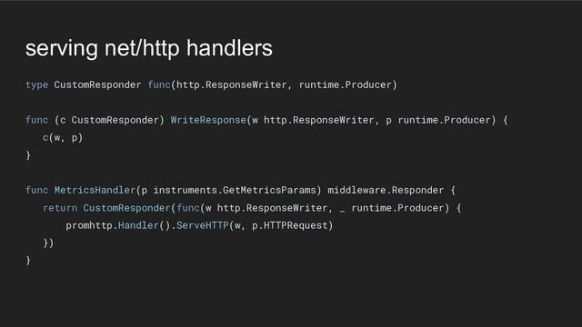serving net/http handlers
type CustomResponder func(http.ResponseWriter, runtime.Producer)
func (c CustomResponder) WriteResponse(w http.ResponseWriter, p runtime.Producer) {
c(w, p)
}
func MetricsHandler(p instruments.GetMetricsParams) middleware.Responder {
return CustomResponder(func(w http.ResponseWriter, _ runtime.Producer) {
promhttp.Handler().ServeHTTP(w, p.HTTPRequest)
})
}
