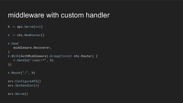 middleware with custom handler
h := api.Serve(nil)
r := chi.NewRouter()
r.Use(
middleware.Recoverer,
)
r.With(AuthMiddleware).Group(func(r chi.Router) {
r.Handle("/user/*", h)
})
r.Mount("/", h)
srv.ConfigureAPI()
srv.SetHandler(r)
srv.Serve()
