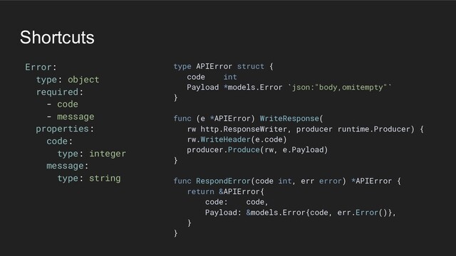 Shortcuts
Error:
type: object
required:
- code
- message
properties:
code:
type: integer
message:
type: string
type APIError struct {
code int
Payload *models.Error `json:"body,omitempty"`
}
func (e *APIError) WriteResponse(
rw http.ResponseWriter, producer runtime.Producer) {
rw.WriteHeader(e.code)
producer.Produce(rw, e.Payload)
}
func RespondError(code int, err error) *APIError {
return &APIError{
code: code,
Payload: &models.Error{code, err.Error()},
}
}

