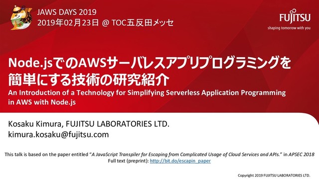 Node.jsでのAWSサーバレスアプリプログラミングを
簡単にする技術の研究紹介
An Introduction of a Technology for Simplifying Serverless Application Programming
in AWS with Node.js
Kosaku Kimura, FUJITSU LABORATORIES LTD.
kimura.kosaku@fujitsu.com
Copyright 2019 FUJITSU LABORATORIES LTD.
0
JAWS DAYS 2019
2019年02月23日 @ TOC五反田メッセ
This talk is based on the paper entitled “A JavaScript Transpiler for Escaping from Complicated Usage of Cloud Services and APIs.” in APSEC 2018
Full text (preprint): http://bit.do/escapin_paper
