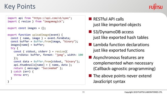 Key Points
 RESTful API calls
just like imported objects
 S3/DynamoDB access
just like exported hash tables
 Lambda function declarations
just like exported functions
 Asynchronous features are
complemented when necessary
(Callback-agnostic programming)
 The above points never extend
JavaScript syntax
Copyright 2019 FUJITSU LABORATORIES LTD.
import api from "https://api.com/v1/spec";
import { resize } from "imagemagick";
export const images = {};
export function uploadImage(event) {
const { name, image } = event.formData;
const buffer = Buffer.from(image, "binary");
images[name] = buffer;
try {
const { stdout, stderr } = resize({
srcData: buffer, format: "jpeg", width: 100
});
const data = Buffer.from(stdout, "binary");
api.thumbnails[name] = { name, data };
return { message: "Succeeded" };
} catch (err) {
throw err;
}
}
11
