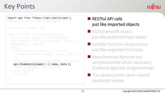 Key Points
 RESTful API calls
just like imported objects
 S3/DynamoDB access
just like exported hash tables
 Lambda function declarations
just like exported functions
 Asynchronous features are
complemented when necessary
(Callback-agnostic programming)
 The above points never extend
JavaScript syntax
Copyright 2019 FUJITSU LABORATORIES LTD.
import api from "https://api.com/v1/spec";
api.thumbnails[name] = { name, data };
12
