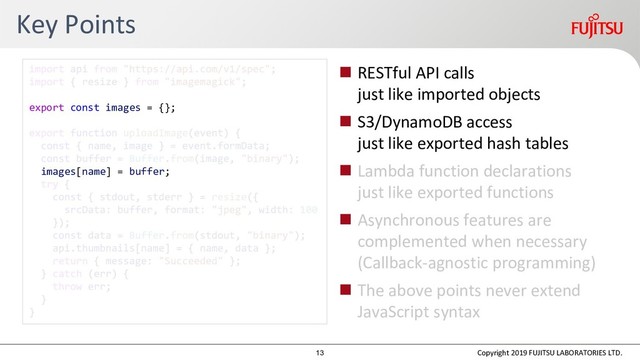 Key Points
 RESTful API calls
just like imported objects
 S3/DynamoDB access
just like exported hash tables
 Lambda function declarations
just like exported functions
 Asynchronous features are
complemented when necessary
(Callback-agnostic programming)
 The above points never extend
JavaScript syntax
Copyright 2019 FUJITSU LABORATORIES LTD.
export const images = {};
images[name] = buffer;
13
