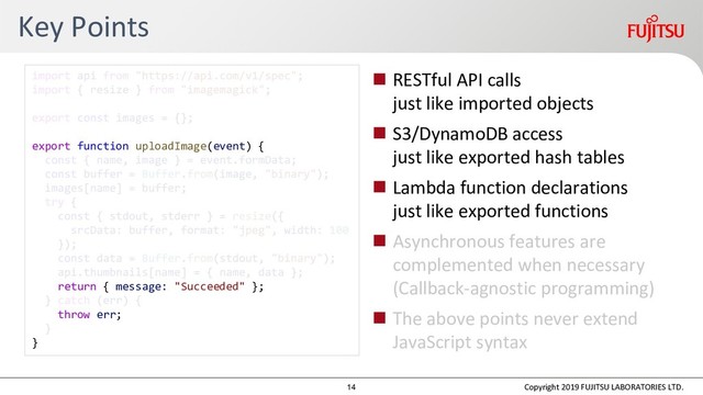 Key Points
 RESTful API calls
just like imported objects
 S3/DynamoDB access
just like exported hash tables
 Lambda function declarations
just like exported functions
 Asynchronous features are
complemented when necessary
(Callback-agnostic programming)
 The above points never extend
JavaScript syntax
Copyright 2019 FUJITSU LABORATORIES LTD.
export function uploadImage(event) {
return { message: "Succeeded" };
throw err;
}
14
