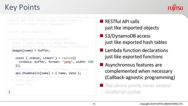 Key Points
 RESTful API calls
just like imported objects
 S3/DynamoDB access
just like exported hash tables
 Lambda function declarations
just like exported functions
 Asynchronous features are
complemented when necessary
(Callback-agnostic programming)
 The above points never extend
JavaScript syntax
Copyright 2019 FUJITSU LABORATORIES LTD.
images[name] = buffer;
const { stdout, stderr } = resize({
srcData: buffer, format: "jpeg", width: 100
});
api.thumbnails[name] = { name, data };
}
15
