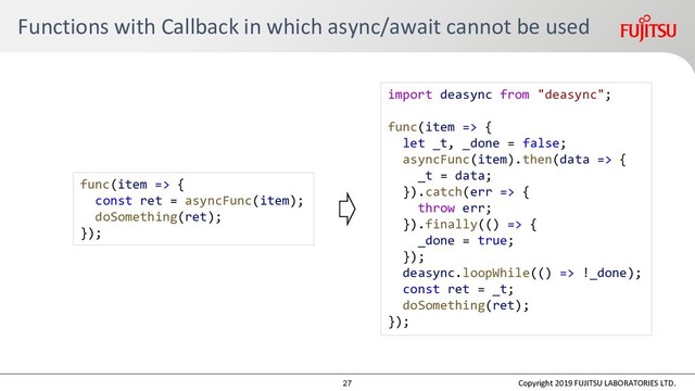 Functions with Callback in which async/await cannot be used
Copyright 2019 FUJITSU LABORATORIES LTD.
func(item => {
const ret = asyncFunc(item);
doSomething(ret);
});
import deasync from "deasync";
func(item => {
let _t, _done = false;
asyncFunc(item).then(data => {
_t = data;
}).catch(err => {
throw err;
}).finally(() => {
_done = true;
});
deasync.loopWhile(() => !_done);
const ret = _t;
doSomething(ret);
});
27

