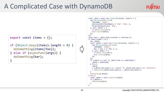 A Complicated Case with DynamoDB
Copyright 2019 FUJITSU LABORATORIES LTD.
export const items = {};
if (Object.keys(items).length > 0) {
doSomething(items[foo]);
} else if (asyncFunc(args)) {
doSomething(bar);
}
const _data = await new Promise((resolve, reject) => {
new AWS.DynamoDB().scan({
TableName: 'items',
ExpressionAttributeNames: { '#ky': 'key', },
ProjectionExpression: '#ky',
}, (err, data) => {
if (err) reject(err);
else resolve(data);
});
});
const keys = _data.Items.map(item => item.key.S);
if (keys.length > 0) {
let _data2;
const _data3 = await new Promise((resolve, reject) => {
new AWS.DynamoDB().getItem({
TableName: 'items',
Key: { key: { S: foo, }, },
}, (err, data) => {
if (err) reject(err);
else resolve(data);
});
});
if (_data3 === null || _data3.Item === undefined) {
_data2 = undefined;
} else {
_data2
= (_data3.Item.type.S === 'object' || _data3.Item.type.S === 'function')
? JSON.parse(_data3.Item.value.S) : _data3.Item.value.S;
}
doSomething(_data2);
} else {
const _data3 = await asyncFunc(args);
if (_data3) {
doSomething(bar);
}
}
28
