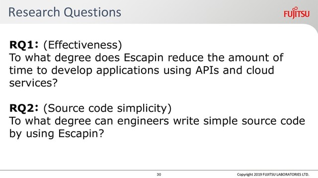 Research Questions
RQ1： (Effectiveness)
To what degree does Escapin reduce the amount of
time to develop applications using APIs and cloud
services?
RQ2： (Source code simplicity)
To what degree can engineers write simple source code
by using Escapin?
Copyright 2019 FUJITSU LABORATORIES LTD.
30
