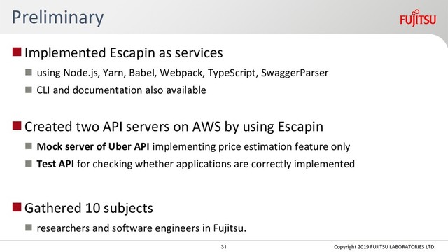Preliminary
Implemented Escapin as services
 using Node.js, Yarn, Babel, Webpack, TypeScript, SwaggerParser
 CLI and documentation also available
Created two API servers on AWS by using Escapin
 Mock server of Uber API implementing price estimation feature only
 Test API for checking whether applications are correctly implemented
Gathered 10 subjects
 researchers and software engineers in Fujitsu.
Copyright 2019 FUJITSU LABORATORIES LTD.
31
