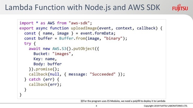 Lambda Function with Node.js and AWS SDK
Copyright 2019 FUJITSU LABORATORIES LTD.
import * as AWS from "aws-sdk";
export async function uploadImage(event, context, callback) {
const { name, image } = event.formData;
const buffer = Buffer.from(image, "binary");
try {
await new AWS.S3().putObject({
Bucket: "images",
Key: name,
Body: buffer
}).promise();
callback(null, { message: "Succeeded" });
} catch (err) {
callback(err);
}
}
※For the program uses ES Modules, we need a polyfill to deploy it to Lambda
4
