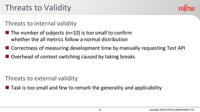 Threats to Validity
Threats to internal validity
 The number of subjects (n=10) is too small to confirm
whether the all metrics follow a normal distribution
 Correctness of measuring development time by manually requesting Test API
 Overhead of context switching caused by taking breaks
Threats to external validity
 Task is too small and few to remark the generality and applicability
Copyright 2019 FUJITSU LABORATORIES LTD.
47
