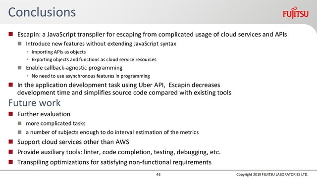 Conclusions
 Escapin: a JavaScript transpiler for escaping from complicated usage of cloud services and APIs
 Introduce new features without extending JavaScript syntax
• Importing APIs as objects
• Exporting objects and functions as cloud service resources
 Enable callback-agnostic programming
• No need to use asynchronous features in programming
 In the application development task using Uber API, Escapin decreases
development time and simplifies source code compared with existing tools
Future work
 Further evaluation
 more complicated tasks
 a number of subjects enough to do interval estimation of the metrics
 Support cloud services other than AWS
 Provide auxiliary tools: linter, code completion, testing, debugging, etc.
 Transpiling optimizations for satisfying non-functional requirements
Copyright 2019 FUJITSU LABORATORIES LTD.
48
