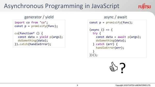 Asynchronous Programming in JavaScript
Copyright 2019 FUJITSU LABORATORIES LTD.
async / await
generator / yield
import co from "co";
const p = promisify(func);
co(function* () {
const data = yield p(args);
doSomething(data);
}).catch(handleError);
const p = promisify(func);
(async () => {
try {
const data = await p(args);
doSomething(data);
} catch (err) {
handleError(err);
}
})();
?
6

