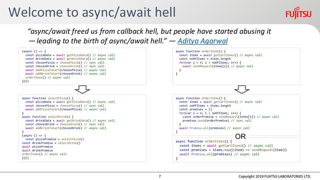 Welcome to async/await hell
Copyright 2019 FUJITSU LABORATORIES LTD.
“async/await freed us from callback hell, but people have started abusing it
— leading to the birth of async/await hell.” — Aditya Agarwal
(async () => {
const pizzaData = await getPizzaData() // async call
const drinkData = await getDrinkData() // async call
const chosenPizza = choosePizza() // sync call
const chosenDrink = chooseDrink() // sync call
await addPizzaToCart(chosenPizza) // async call
await addDrinkToCart(chosenDrink) // async call
orderItems() // async call
})()
async function selectPizza() {
const pizzaData = await getPizzaData() // async call
const chosenPizza = choosePizza() // sync call
await addPizzaToCart(chosenPizza) // async call
}
async function selectDrink() {
const drinkData = await getDrinkData() // async call
const chosenDrink = chooseDrink() // sync call
await addDrinkToCart(chosenDrink) // async call
}
(async () => {
const pizzaPromise = selectPizza()
const drinkPromise = selectDrink()
await pizzaPromise
await drinkPromise
orderItems() // async call
})()
async function orderItems() {
const items = await getCartItems() // async call
const noOfItems = items.length
for(var i = 0; i < noOfItems; i++) {
await sendRequest(items[i]) // async call
}
}
async function orderItems() {
const items = await getCartItems() // async call
const noOfItems = items.length
const promises = []
for(var i = 0; i < noOfItems; i++) {
const orderPromise = sendRequest(items[i]) // async call
promises.push(orderPromise) // sync call
}
await Promise.all(promises) // async call
}
async function orderItems() {
const items = await getCartItems() // async call
const promises = items.map((item) => sendRequest(item))
await Promise.all(promises) // async call
}
OR
7
