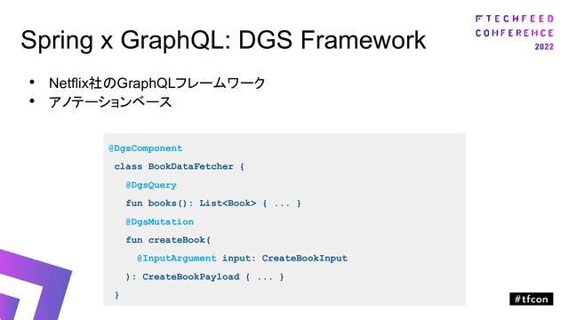 Spring x GraphQL: DGS Framework
• Netflix社のGraphQLフレームワーク
• アノテーションベース
@DgsComponent
class BookDataFetcher {
@DgsQuery
fun books(): List { ... }
@DgsMutation
fun createBook(
@InputArgument input: CreateBookInput
): CreateBookPayload { ... }
}
