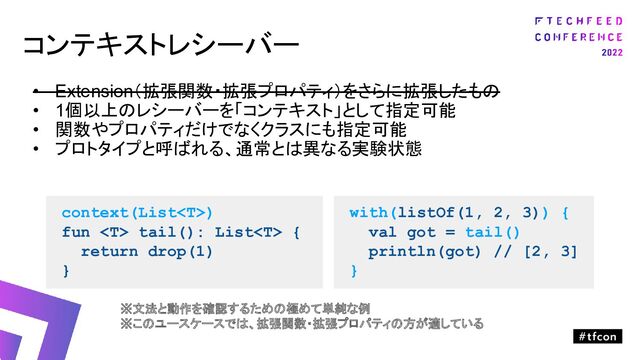 コンテキストレシーバー
• Extension（拡張関数・拡張プロパティ）をさらに拡張したもの
• 1個以上のレシーバーを「コンテキスト」として指定可能
• 関数やプロパティだけでなくクラスにも指定可能
• プロトタイプと呼ばれる、通常とは異なる実験状態
context(List)
fun  tail(): List {
return drop(1)
}
with(listOf(1, 2, 3)) {
val got = tail()
println(got) // [2, 3]
}
※文法と動作を確認するための極めて単純な例
※このユースケースでは、拡張関数・拡張プロパティの方が適している
