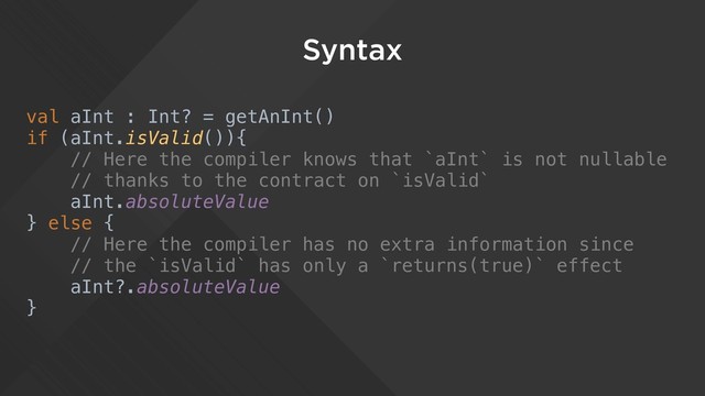 Syntax
val aInt : Int? = getAnInt()
if (aInt.isValid()){
// Here the compiler knows that `aInt` is not nullable
// thanks to the contract on `isValid`
aInt.absoluteValue
} else {
// Here the compiler has no extra information since
// the `isValid` has only a `returns(true)` effect
aInt?.absoluteValue
}
