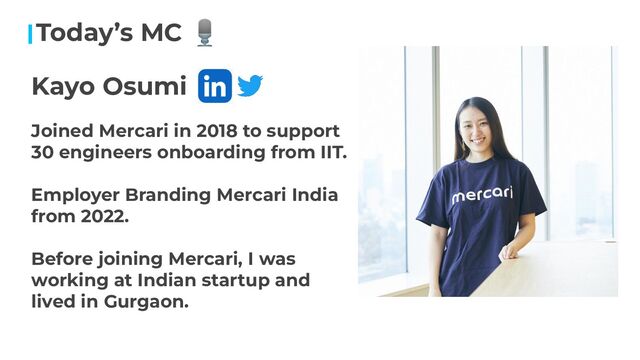 Today’s MC 🎙
Kayo Osumi
Joined Mercari in 2018 to support
30 engineers onboarding from IIT.
Employer Branding Mercari India
from 2022.
Before joining Mercari, I was
working at Indian startup and
lived in Gurgaon.
