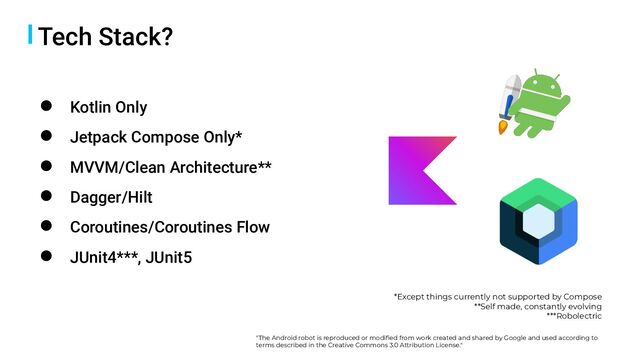 Tech Stack?
● Kotlin Only
● Jetpack Compose Only*
● MVVM/Clean Architecture**
● Dagger/Hilt
● Coroutines/Coroutines Flow
● JUnit4***, JUnit5
*Except things currently not supported by Compose
**Self made, constantly evolving
***Robolectric
"The Android robot is reproduced or modiﬁed from work created and shared by Google and used according to
terms described in the Creative Commons 3.0 Attribution License."

