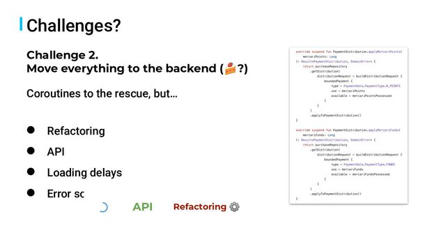 Challenges?
● Refactoring
● API
● Loading delays
● Error scenarios
Challenge 2.
Move everything to the backend (🍰?)
API Refactoring ⚙
Coroutines to the rescue, but…
