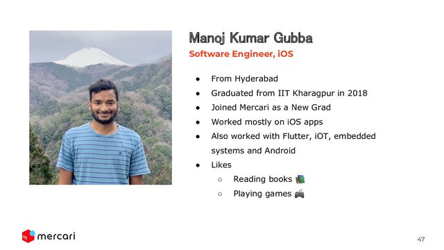 47
● From Hyderabad
● Graduated from IIT Kharagpur in 2018
● Joined Mercari as a New Grad
● Worked mostly on iOS apps
● Also worked with Flutter, iOT, embedded
systems and Android
● Likes
○ Reading books 📚
○ Playing games 🎮
Manoj Kumar Gubba 
Software Engineer, iOS
