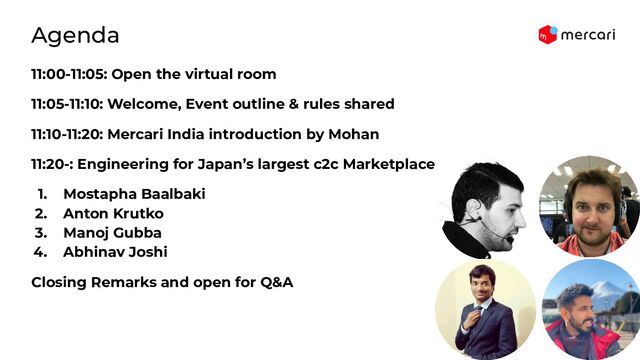 11:00-11:05: Open the virtual room
11:05-11:10: Welcome, Event outline & rules shared
11:10-11:20: Mercari India introduction by Mohan
11:20-: Engineering for Japan’s largest c2c Marketplace
1. Mostapha Baalbaki
2. Anton Krutko
3. Manoj Gubba
4. Abhinav Joshi
Closing Remarks and open for Q&A
Agenda
