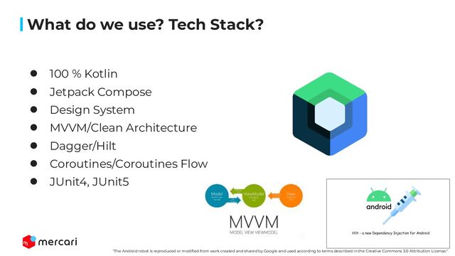 62
What do we use? Tech Stack?
● 100 % Kotlin
● Jetpack Compose
● Design System
● MVVM/Clean Architecture
● Dagger/Hilt
● Coroutines/Coroutines Flow
● JUnit4, JUnit5
"The Android robot is reproduced or modiﬁed from work created and shared by Google and used according to terms described in the Creative Commons 3.0 Attribution License."
