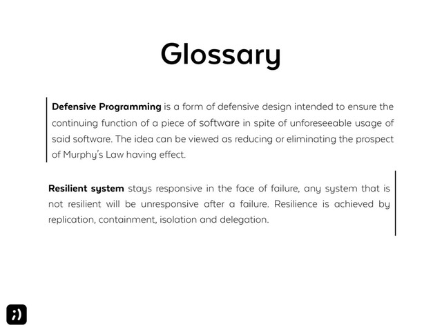 Glossary
Defensive Programming is a form of defensive design intended to ensure the
continuing function of a piece of software in spite of unforeseeable usage of
said software. The idea can be viewed as reducing or eliminating the prospect
of Murphy's Law having effect.
Resilient system stays responsive in the face of failure, any system that is
not resilient will be unresponsive after a failure. Resilience is achieved by
replication, containment, isolation and delegation.
