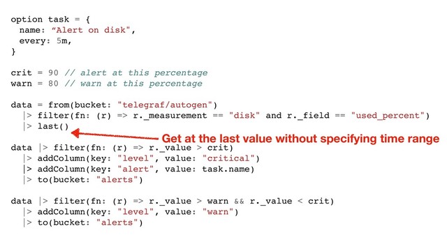 option task = {
name: “Alert on disk",
every: 5m,
}
crit = 90 // alert at this percentage
warn = 80 // warn at this percentage
data = from(bucket: "telegraf/autogen")
|> filter(fn: (r) => r._measurement == "disk" and r._field == "used_percent")
|> last()
data |> filter(fn: (r) => r._value > crit)
|> addColumn(key: "level", value: "critical")
|> addColumn(key: "alert", value: task.name)
|> to(bucket: "alerts")
data |> filter(fn: (r) => r._value > warn && r._value < crit)
|> addColumn(key: "level", value: "warn")
|> to(bucket: "alerts")
Get at the last value without specifying time range
