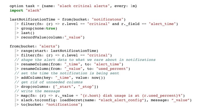 option task = {name: "slack critical alerts", every: 1m}
import "slack"
lastNotificationTime = from(bucket: "notificatons")
|> filter(fn: (r) => r.level == "critical" and r._field == "alert_time")
|> group(none:true)
|> last()
|> recordValue(column:"_value")
from(bucket: "alerts")
|> range(start: lastNotificationTime)
|> filter(fn: (r) => r.level == "critical")
// shape the alert data to what we care about in notifications
|> renameColumn(from: "_time", to: "alert_time")
|> renameColumn(from: "_value", to: "used_percent")
// set the time the notification is being sent
|> addColumn(key: "_time", value: now())
// get rid of unneeded columns
|> drop(columns: ["_start", "_stop"])
// write the message
|> map(fn: (r) => r._value = "{r.host} disk usage is at {r.used_percent}%")
|> slack.to(config: loadSecret(name: “slack_alert_config”), message: “_value”)
|> to(bucket: “notifications")
