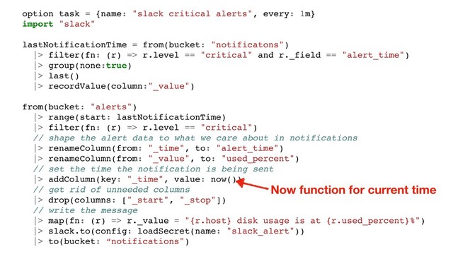 option task = {name: "slack critical alerts", every: 1m}
import "slack"
lastNotificationTime = from(bucket: "notificatons")
|> filter(fn: (r) => r.level == "critical" and r._field == "alert_time")
|> group(none:true)
|> last()
|> recordValue(column:"_value")
from(bucket: "alerts")
|> range(start: lastNotificationTime)
|> filter(fn: (r) => r.level == "critical")
// shape the alert data to what we care about in notifications
|> renameColumn(from: "_time", to: "alert_time")
|> renameColumn(from: "_value", to: "used_percent")
// set the time the notification is being sent
|> addColumn(key: "_time", value: now())
// get rid of unneeded columns
|> drop(columns: ["_start", "_stop"])
// write the message
|> map(fn: (r) => r._value = "{r.host} disk usage is at {r.used_percent}%")
|> slack.to(config: loadSecret(name: "slack_alert"))
|> to(bucket: “notifications")
Now function for current time
