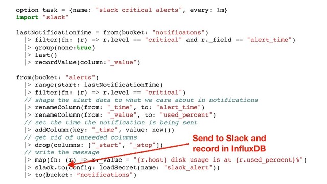 option task = {name: "slack critical alerts", every: 1m}
import "slack"
lastNotificationTime = from(bucket: "notificatons")
|> filter(fn: (r) => r.level == "critical" and r._field == "alert_time")
|> group(none:true)
|> last()
|> recordValue(column:"_value")
from(bucket: "alerts")
|> range(start: lastNotificationTime)
|> filter(fn: (r) => r.level == "critical")
// shape the alert data to what we care about in notifications
|> renameColumn(from: "_time", to: "alert_time")
|> renameColumn(from: "_value", to: "used_percent")
// set the time the notification is being sent
|> addColumn(key: "_time", value: now())
// get rid of unneeded columns
|> drop(columns: ["_start", "_stop"])
// write the message
|> map(fn: (r) => r._value = "{r.host} disk usage is at {r.used_percent}%")
|> slack.to(config: loadSecret(name: "slack_alert"))
|> to(bucket: “notifications")
Send to Slack and
record in InﬂuxDB
