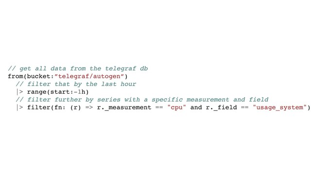 // get all data from the telegraf db
from(bucket:”telegraf/autogen”)
// filter that by the last hour
|> range(start:-1h)
// filter further by series with a specific measurement and field
|> filter(fn: (r) => r._measurement == "cpu" and r._field == "usage_system")
